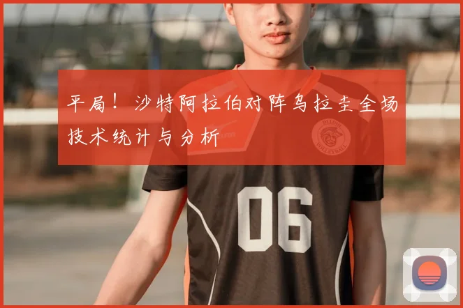 平局！沙特阿拉伯对阵乌拉圭全场技术统计与分析