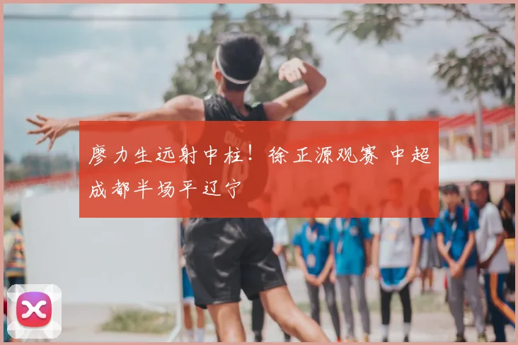 廖力生远射中柱！徐正源观赛 中超成都半场平辽宁