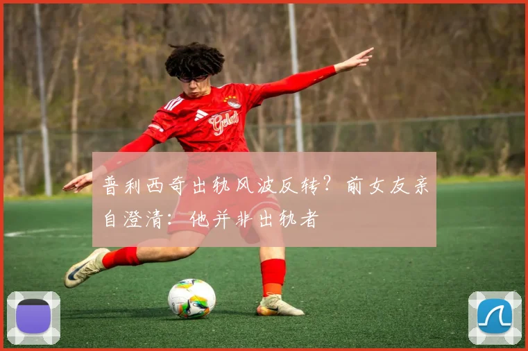 普利西奇出轨风波反转？前女友亲自澄清：他并非出轨者