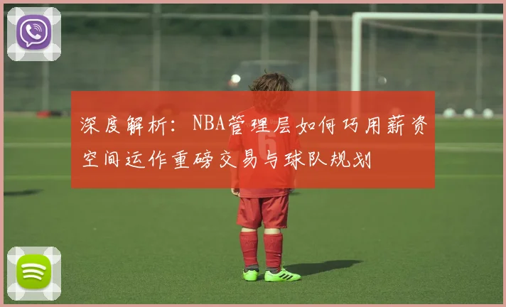 深度解析：NBA管理层如何巧用薪资空间运作重磅交易与球队规划