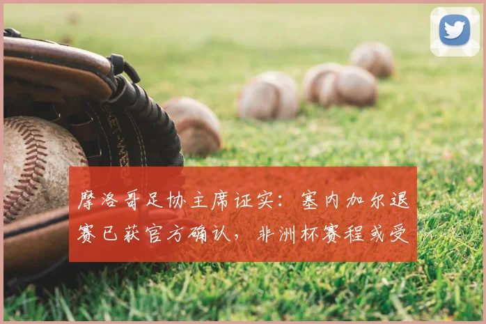 摩洛哥足协主席证实：塞内加尔退赛已获官方确认，非洲杯赛程或受影响