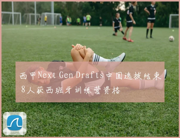 西甲Next Gen Drafts中国选拔结束 8人获西班牙训练营资格