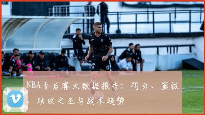 NBA季后赛大数据报告:得分、篮板、助攻之王与战术趋势