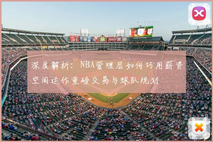 深度解析：NBA管理层如何巧用薪资空间运作重磅交易与球队规划