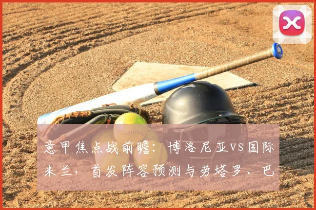 意甲焦点战前瞻：博洛尼亚vs国际米兰，首发阵容预测与劳塔罗、巴雷拉关键作用解析