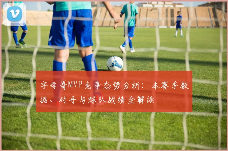 字母哥MVP竞争态势分析：本赛季数据、对手与球队战绩全解读