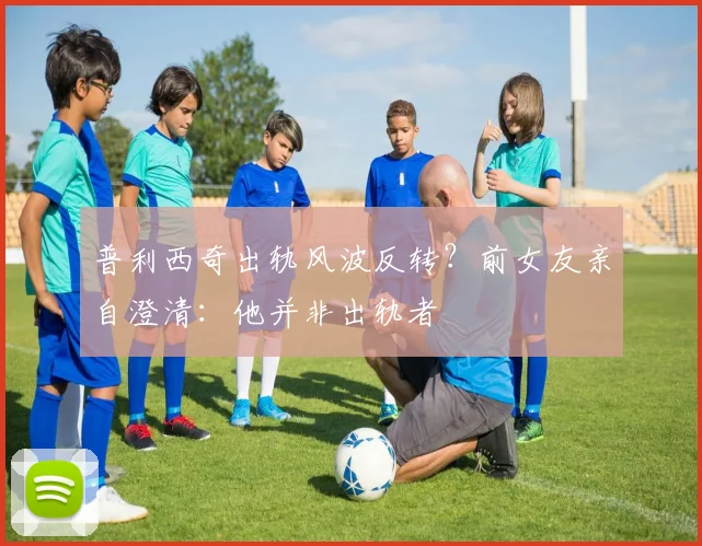 普利西奇出轨风波反转？前女友亲自澄清：他并非出轨者
